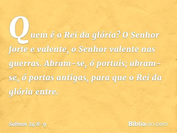 Quem é o Rei da glória?
O Senhor forte e valente,
o Senhor valente nas guerras. Abram-se, ó portais;
abram-se, ó portas antigas,
para que o Rei da glória entre.