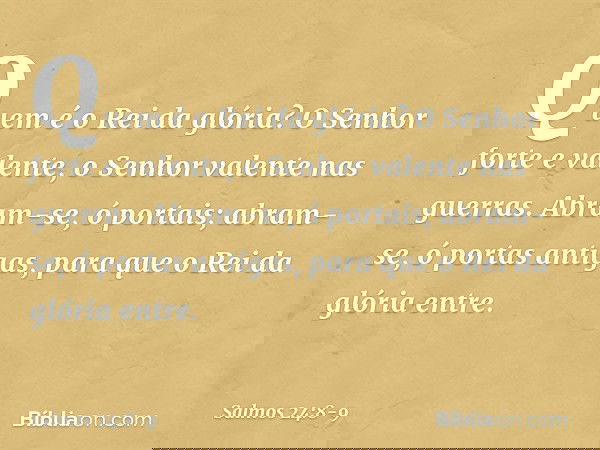 Quem é o Rei da glória?
O Senhor forte e valente,
o Senhor valente nas guerras. Abram-se, ó portais;
abram-se, ó portas antigas,
para que o Rei da glória entre.
