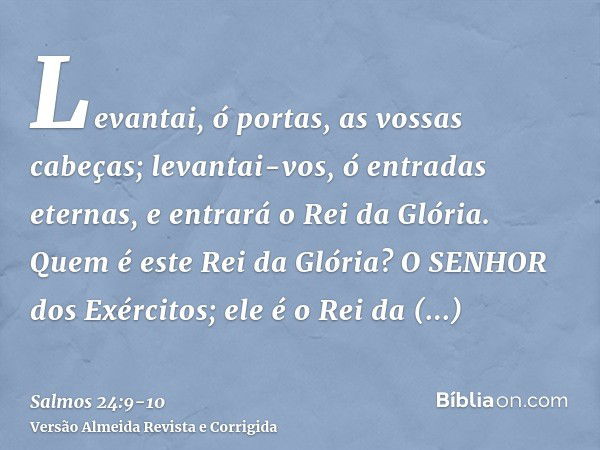 Levantai, ó portas, as vossas cabeças; levantai-vos, ó entradas eternas, e entrará o Rei da Glória.Quem é este Rei da Glória? O SENHOR dos Exércitos; ele é o Re