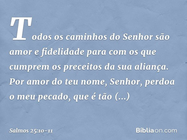 Todos os caminhos do Senhor
são amor e fidelidade
para com os que cumprem
os preceitos da sua aliança. Por amor do teu nome, Senhor,
perdoa o meu pecado, que é 