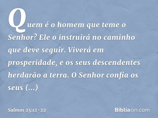 Quem é o homem que teme o Senhor?
Ele o instruirá no caminho que deve seguir. Viverá em prosperidade,
e os seus descendentes herdarão a terra. O Senhor confia o