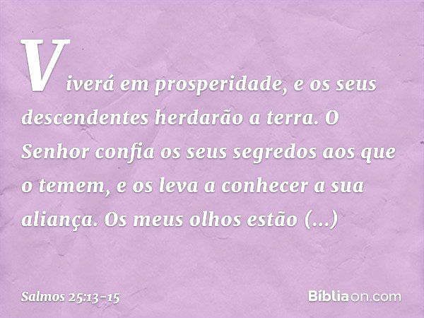 Viverá em prosperidade,
e os seus descendentes herdarão a terra. O Senhor confia os seus segredos
aos que o temem,
e os leva a conhecer a sua aliança. Os meus o