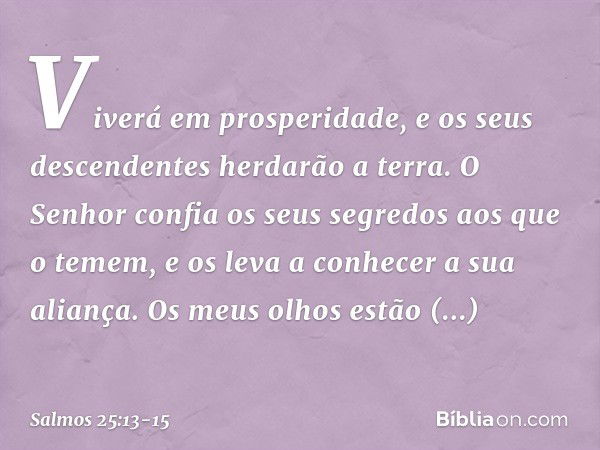 Viverá em prosperidade,
e os seus descendentes herdarão a terra. O Senhor confia os seus segredos
aos que o temem,
e os leva a conhecer a sua aliança. Os meus o