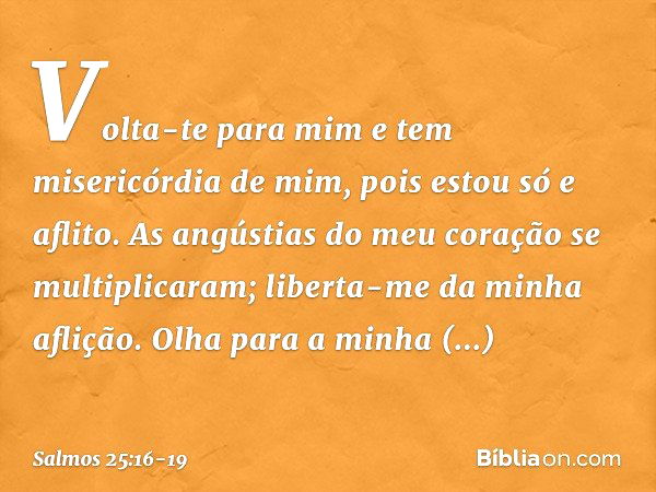 Volta-te para mim e tem misericórdia de mim,
pois estou só e aflito. As angústias do meu coração se multiplicaram;
liberta-me da minha aflição. Olha para a minh