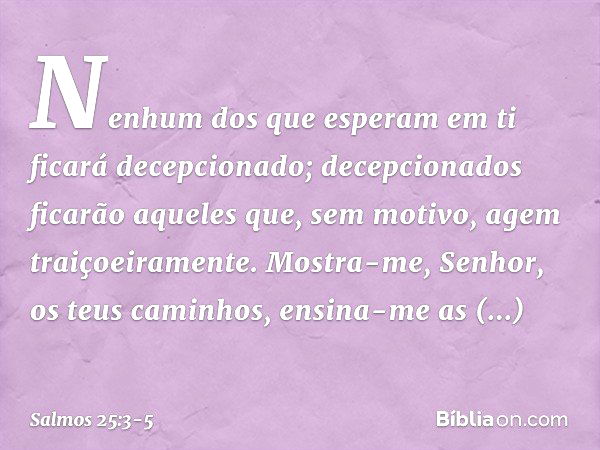 Nenhum dos que esperam em ti
ficará decepcionado;
decepcionados ficarão
aqueles que, sem motivo, agem traiçoeiramente. Mostra-me, Senhor, os teus caminhos,
ensi