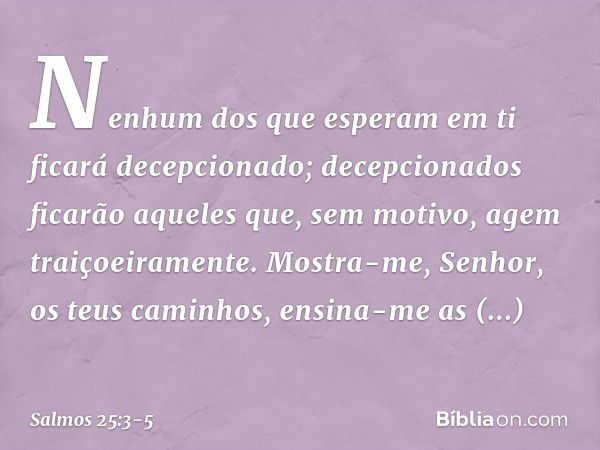 Nenhum dos que esperam em ti
ficará decepcionado;
decepcionados ficarão
aqueles que, sem motivo, agem traiçoeiramente. Mostra-me, Senhor, os teus caminhos,
ensi