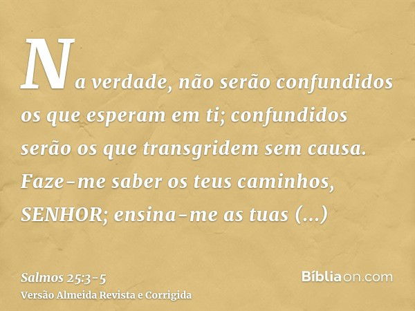 Na verdade, não serão confundidos os que esperam em ti; confundidos serão os que transgridem sem causa.Faze-me saber os teus caminhos, SENHOR; ensina-me as tuas