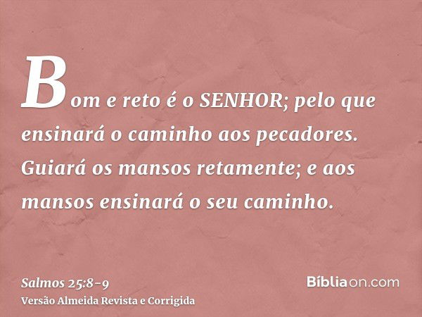 Bom e reto é o SENHOR; pelo que ensinará o caminho aos pecadores.Guiará os mansos retamente; e aos mansos ensinará o seu caminho.