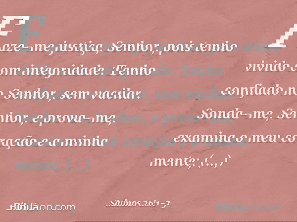 Faze-me justiça, Senhor,
pois tenho vivido com integridade.
Tenho confiado no Senhor, sem vacilar. Sonda-me, Senhor, e prova-me,
examina o meu coração e a minha