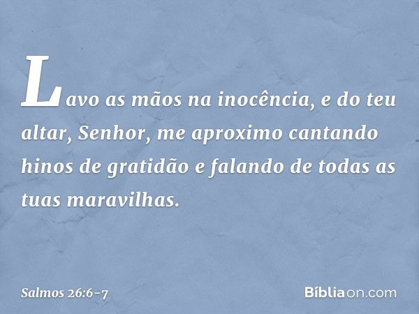 Lavo as mãos na inocência,
e do teu altar, Senhor, me aproximo cantando hinos de gratidão
e falando de todas as tuas maravilhas. -- Salmo 26:6-7