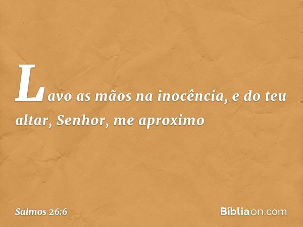 Lavo as mãos na inocência,
e do teu altar, Senhor, me aproximo -- Salmo 26:6