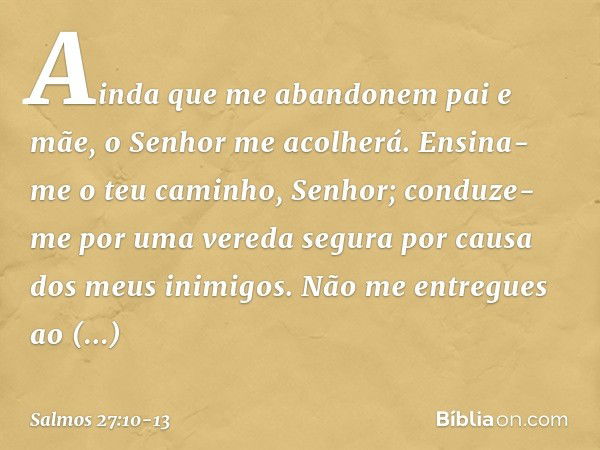 Ainda que me abandonem pai e mãe,
o Senhor me acolherá. Ensina-me o teu caminho, Senhor;
conduze-me por uma vereda segura
por causa dos meus inimigos. Não me en