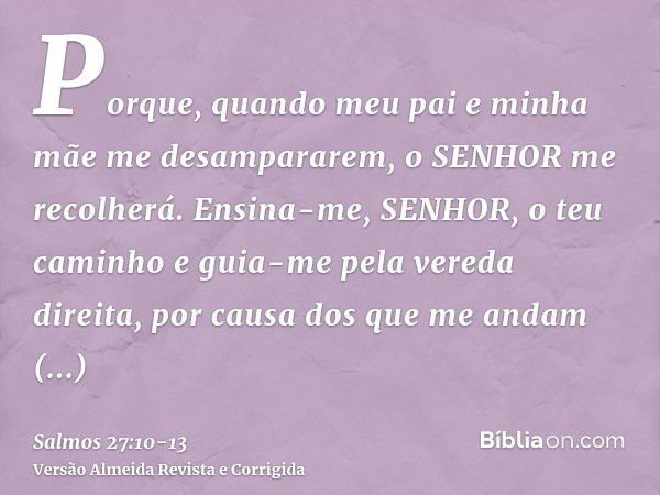 Porque, quando meu pai e minha mãe me desampararem, o SENHOR me recolherá.Ensina-me, SENHOR, o teu caminho e guia-me pela vereda direita, por causa dos que me a