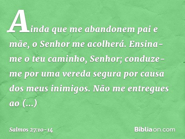 Ainda que me abandonem pai e mãe,
o Senhor me acolherá. Ensina-me o teu caminho, Senhor;
conduze-me por uma vereda segura
por causa dos meus inimigos. Não me en