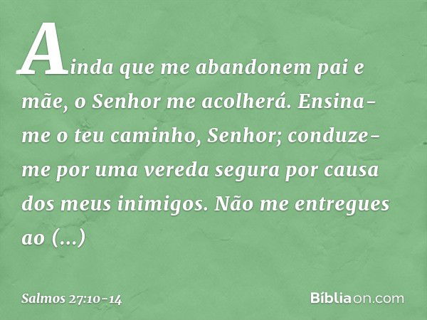 Ainda que me abandonem pai e mãe,
o Senhor me acolherá. Ensina-me o teu caminho, Senhor;
conduze-me por uma vereda segura
por causa dos meus inimigos. Não me en