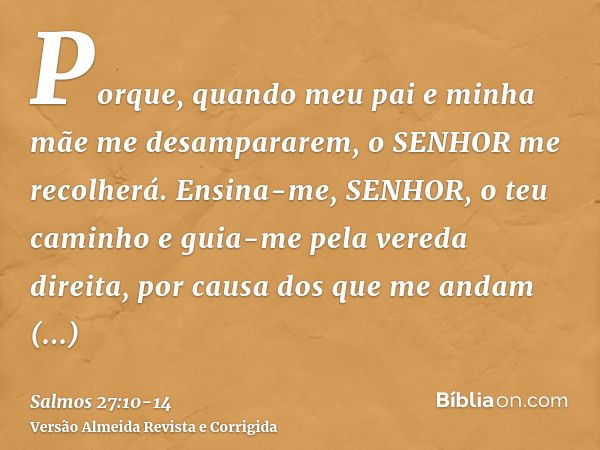 Porque, quando meu pai e minha mãe me desampararem, o SENHOR me recolherá.Ensina-me, SENHOR, o teu caminho e guia-me pela vereda direita, por causa dos que me a