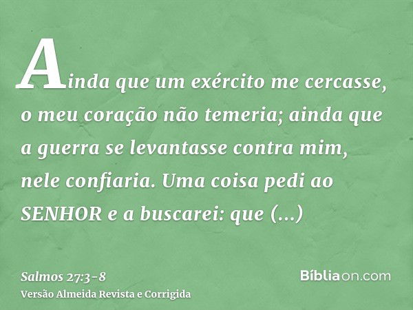 Ainda que um exército me cercasse, o meu coração não temeria; ainda que a guerra se levantasse contra mim, nele confiaria.Uma coisa pedi ao SENHOR e a buscarei: