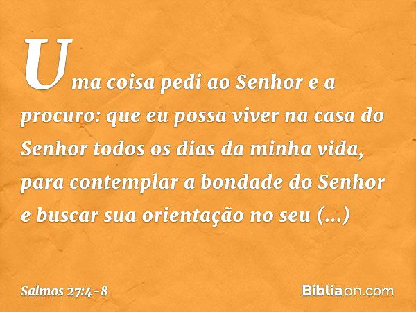 Uma coisa pedi ao Senhor
e a procuro:
que eu possa viver na casa do Senhor
todos os dias da minha vida,
para contemplar a bondade do Senhor
e buscar sua orienta