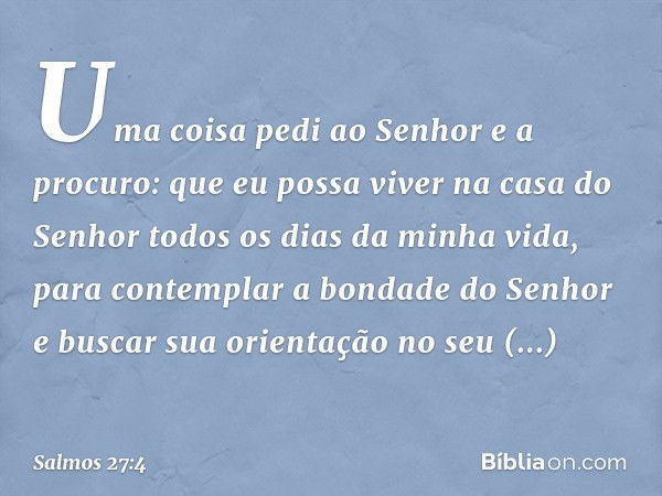 Uma coisa pedi ao Senhor
e a procuro:
que eu possa viver na casa do Senhor
todos os dias da minha vida,
para contemplar a bondade do Senhor
e buscar sua orienta