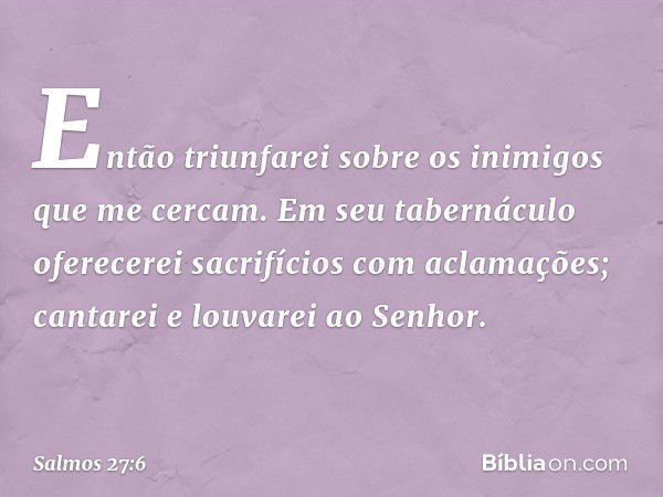 Então triunfarei sobre os inimigos
que me cercam.
Em seu tabernáculo oferecerei sacrifícios
com aclamações;
cantarei e louvarei ao Senhor. -- Salmo 27:6