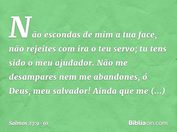 Não escondas de mim a tua face,
não rejeites com ira o teu servo;
tu tens sido o meu ajudador.
Não me desampares nem me abandones,
ó Deus, meu salvador! Ainda q