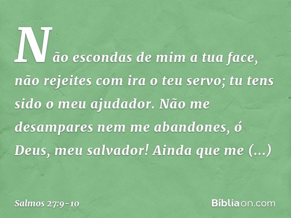 Não escondas de mim a tua face,
não rejeites com ira o teu servo;
tu tens sido o meu ajudador.
Não me desampares nem me abandones,
ó Deus, meu salvador! Ainda q