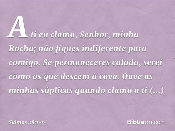 A ti eu clamo, Senhor, minha Rocha;
não fiques indiferente para comigo.
Se permaneceres calado,
serei como os que descem à cova. Ouve as minhas súplicas
quando 