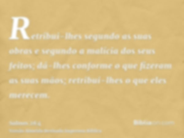 Retribui-lhes segundo as suas obras e segundo a malícia dos seus feitos; dá-lhes conforme o que fizeram as suas mãos; retribui-lhes o que eles merecem.