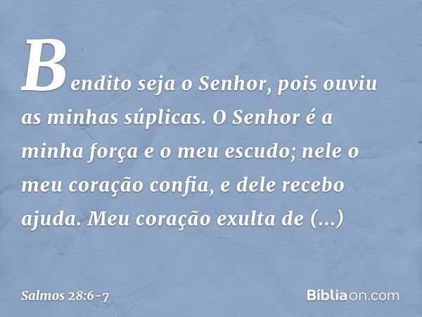 Bendito seja o Senhor,
pois ouviu as minhas súplicas. O Senhor é a minha força e o meu escudo;
nele o meu coração confia, e dele recebo ajuda.
Meu coração exult