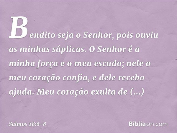 Bendito seja o Senhor,
pois ouviu as minhas súplicas. O Senhor é a minha força e o meu escudo;
nele o meu coração confia, e dele recebo ajuda.
Meu coração exult