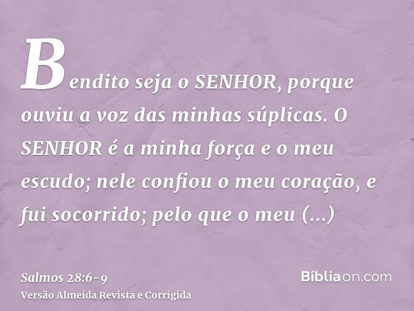 Bendito seja o SENHOR, porque ouviu a voz das minhas súplicas.O SENHOR é a minha força e o meu escudo; nele confiou o meu coração, e fui socorrido; pelo que o m