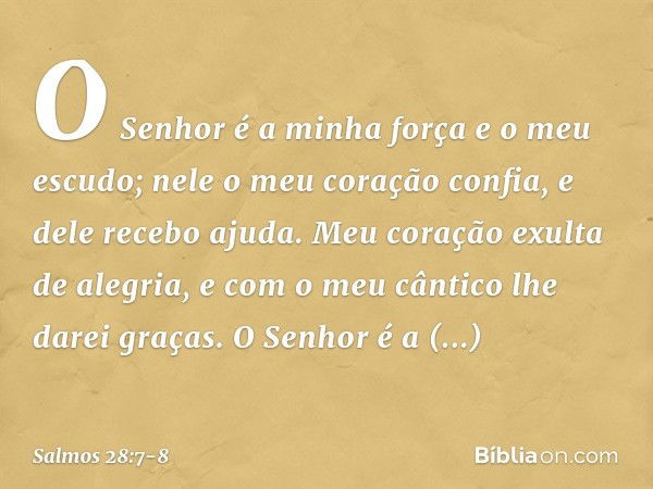 O Senhor é a minha força e o meu escudo;
nele o meu coração confia, e dele recebo ajuda.
Meu coração exulta de alegria,
e com o meu cântico lhe darei graças. O 