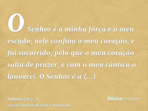 O Senhor é a minha força e o meu escudo; nele confiou o meu coração, e fui socorrido; pelo que o meu coração salta de prazer, e com o meu cântico o louvarei.O S