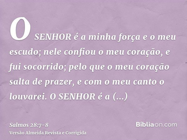 O SENHOR é a minha força e o meu escudo; nele confiou o meu coração, e fui socorrido; pelo que o meu coração salta de prazer, e com o meu canto o louvarei.O SEN