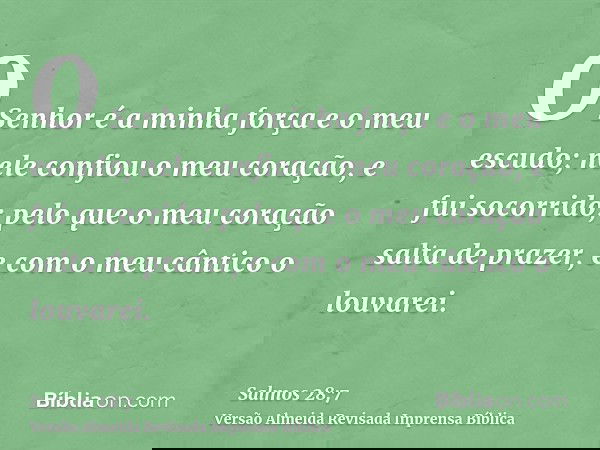 O Senhor é a minha força e o meu escudo; nele confiou o meu coração, e fui socorrido; pelo que o meu coração salta de prazer, e com o meu cântico o louvarei.