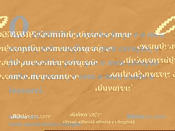 O SENHOR é a minha força e o meu escudo; nele confiou o meu coração, e fui socorrido; pelo que o meu coração salta de prazer, e com o meu canto o louvarei.