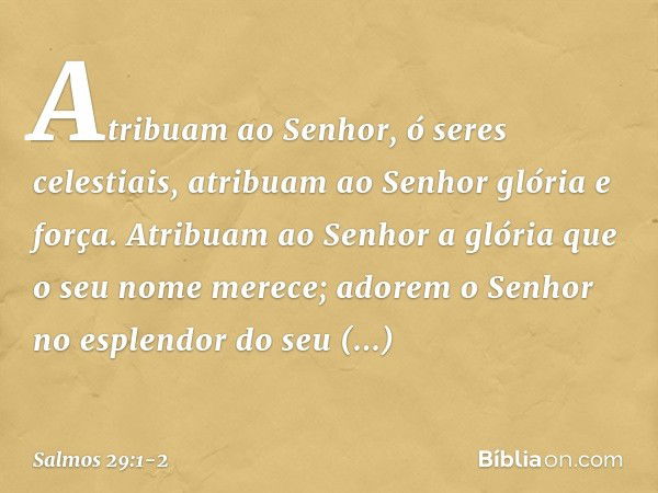 Atribuam ao Senhor, ó seres celestiais,
atribuam ao Senhor glória e força. Atribuam ao Senhor
a glória que o seu nome merece;
adorem o Senhor
no esplendor do se