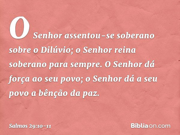 O Senhor assentou-se soberano
sobre o Dilúvio;
o Senhor reina soberano para sempre. O Senhor dá força ao seu povo;
o Senhor dá a seu povo a bênção da paz. -- Sa