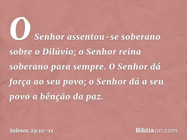 O Senhor assentou-se soberano
sobre o Dilúvio;
o Senhor reina soberano para sempre. O Senhor dá força ao seu povo;
o Senhor dá a seu povo a bênção da paz. -- Sa