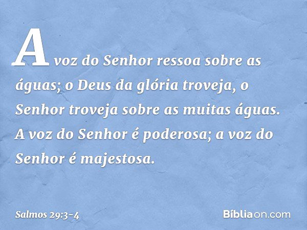 A voz do Senhor ressoa sobre as águas;
o Deus da glória troveja,
o Senhor troveja sobre as muitas águas. A voz do Senhor é poderosa;
a voz do Senhor é majestosa