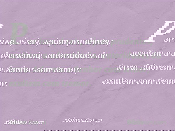 Por isso, ó reis, sejam prudentes;
aceitem a advertência, autoridades da terra. Adorem o Senhor com temor;
exultem com tremor. -- Salmo 2:10-11