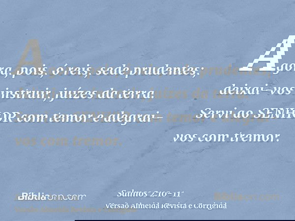 Agora, pois, ó reis, sede prudentes; deixai-vos instruir, juízes da terra.Servi ao SENHOR com temor e alegrai-vos com tremor.