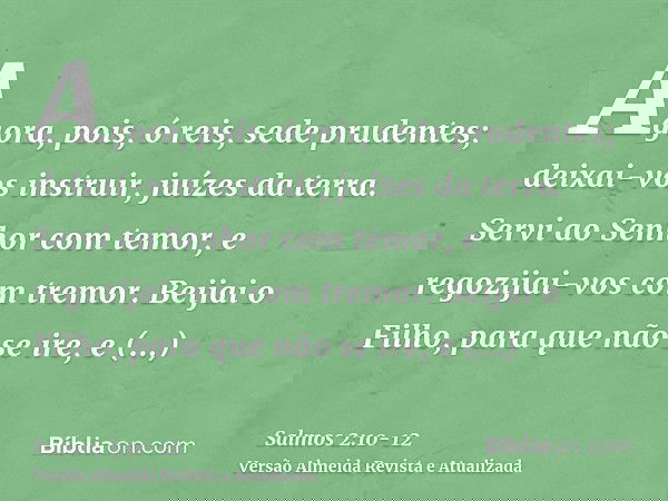 Agora, pois, ó reis, sede prudentes; deixai-vos instruir, juízes da terra.Servi ao Senhor com temor, e regozijai-vos com tremor.Beijai o Filho, para que não se