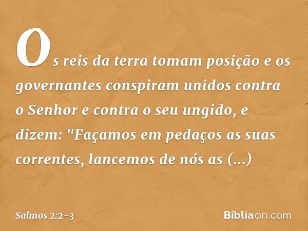 Os reis da terra tomam posição
e os governantes conspiram unidos
contra o Senhor e contra o seu ungido,
e dizem: "Façamos em pedaços as suas correntes,
lancemos