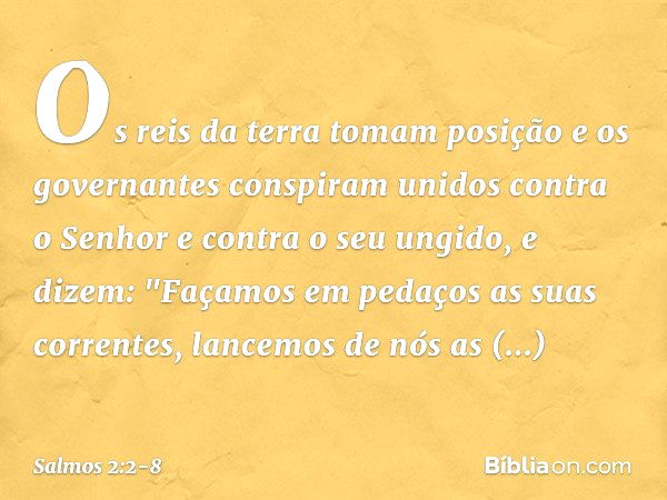 Os reis da terra tomam posição
e os governantes conspiram unidos
contra o Senhor e contra o seu ungido,
e dizem: "Façamos em pedaços as suas correntes,
lancemos