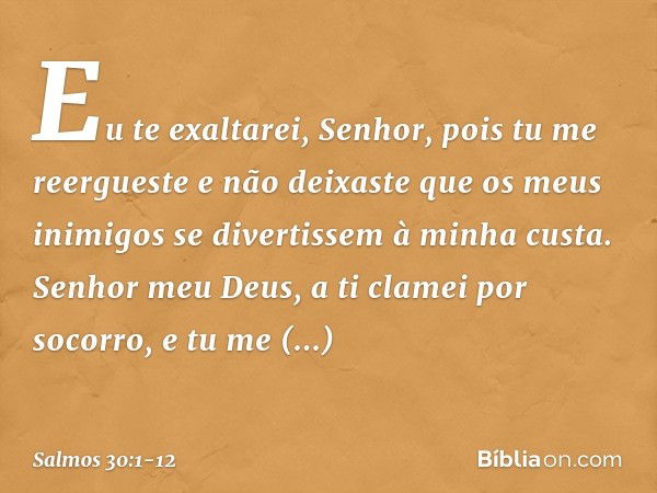 Eu te exaltarei, Senhor,
pois tu me reergueste
e não deixaste que os meus inimigos
se divertissem à minha custa. Senhor meu Deus, a ti clamei por socorro,
e tu 