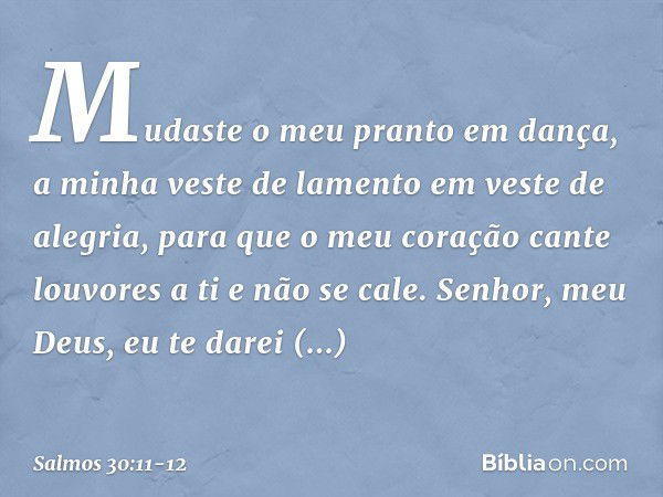 Mudaste o meu pranto em dança,
a minha veste de lamento em veste de alegria, para que o meu coração
cante louvores a ti e não se cale.
Senhor, meu Deus,
eu te d