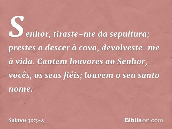 Senhor, tiraste-me da sepultura;
prestes a descer à cova, devolveste-me à vida. Cantem louvores ao Senhor,
vocês, os seus fiéis;
louvem o seu santo nome. -- Sal