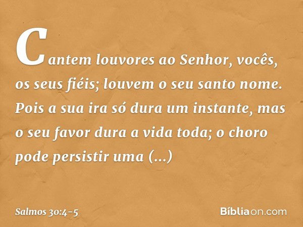 Cantem louvores ao Senhor,
vocês, os seus fiéis;
louvem o seu santo nome. Pois a sua ira só dura um instante,
mas o seu favor dura a vida toda;
o choro pode per