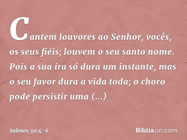 Cantem louvores ao Senhor,
vocês, os seus fiéis;
louvem o seu santo nome. Pois a sua ira só dura um instante,
mas o seu favor dura a vida toda;
o choro pode per